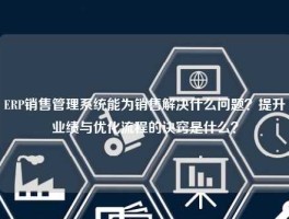 ERP销售管理系统能为销售解决什么问题？提升业绩与优化流程的诀窍是什么？