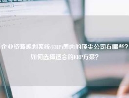 企业资源规划系统(ERP)国内的顶尖公司有哪些？如何选择适合的ERP方案？