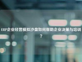 ERP企业经营模拟沙盘如何帮助企业决策与培训？