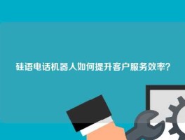 硅语电话机器人如何提升客户服务效率？