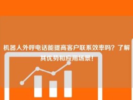 机器人外呼电话能提高客户联系效率吗？了解其优势和应用场景！