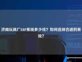 济南玩具厂ERP系统多少钱？如何选择合适的系统？