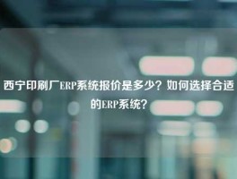 西宁印刷厂ERP系统报价是多少？如何选择合适的ERP系统？