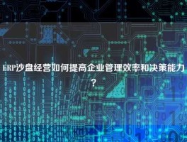 ERP沙盘经营如何提高企业管理效率和决策能力？
