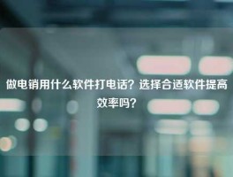 做电销用什么软件打电话？选择合适软件提高效率吗？