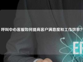 呼叫中心客服如何提高客户满意度和工作效率？