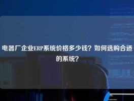 电器厂企业ERP系统价格多少钱？如何选购合适的系统？
