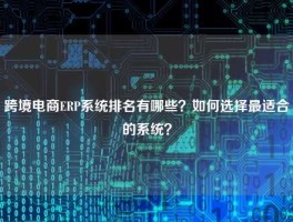 跨境电商ERP系统排名有哪些？如何选择最适合的系统？