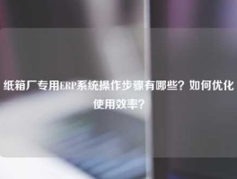 纸箱厂专用ERP系统操作步骤有哪些？如何优化使用效率？