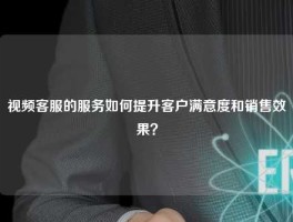 视频客服的服务如何提升客户满意度和销售效果？