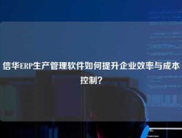 信华ERP生产管理软件如何提升企业效率与成本控制？