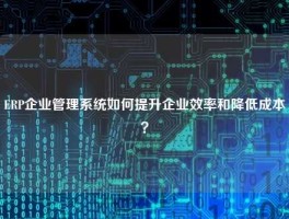 ERP企业管理系统如何提升企业效率和降低成本？