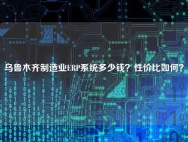 乌鲁木齐制造业ERP系统多少钱？性价比如何？