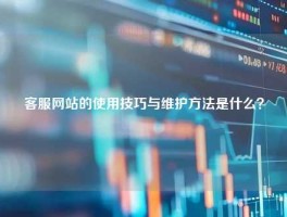 客服网站的使用技巧与维护方法是什么？