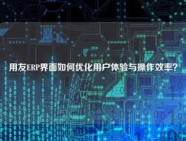 用友ERP界面如何优化用户体验与操作效率？