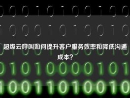 超级云呼叫如何提升客户服务效率和降低沟通成本？