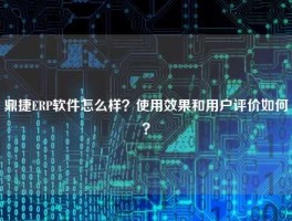 鼎捷ERP软件怎么样？使用效果和用户评价如何？