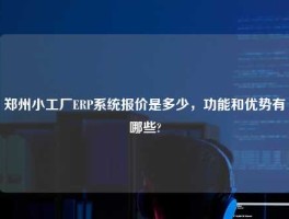 郑州小工厂ERP系统报价是多少，功能和优势有哪些?