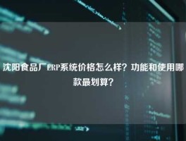 沈阳食品厂ERP系统价格怎么样？功能和使用哪款最划算？