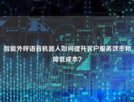 智能外呼语音机器人如何提升客户服务效率和降低成本？