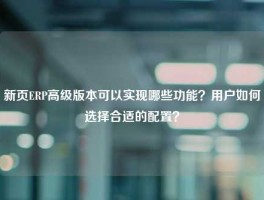 新页ERP高级版本可以实现哪些功能？用户如何选择合适的配置？