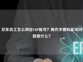 京东员工怎么绑定ERP账号？操作步骤和常见问题是什么？
