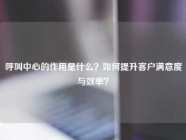 呼叫中心的作用是什么？如何提升客户满意度与效率？