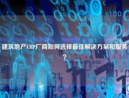 建筑地产ERP厂商如何选择最佳解决方案和服务？