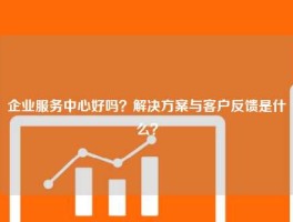 企业服务中心好吗？解决方案与客户反馈是什么？