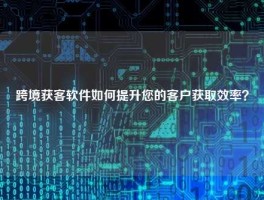 跨境获客软件如何提升您的客户获取效率？