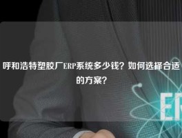 呼和浩特塑胶厂ERP系统多少钱？如何选择合适的方案？