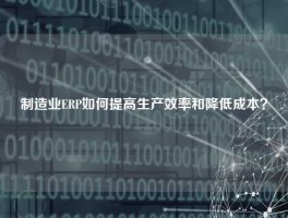 制造业ERP如何提高生产效率和降低成本？
