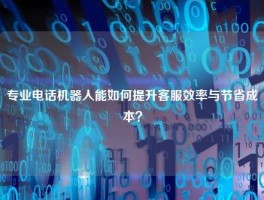 专业电话机器人能如何提升客服效率与节省成本？