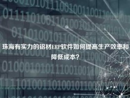珠海有实力的铝材ERP软件如何提高生产效率和降低成本？