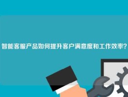 智能客服产品如何提升客户满意度和工作效率？