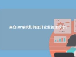 易仓ERP系统如何提升企业管理效率？