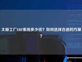 太原工厂ERP系统多少钱？如何选择合适的方案？