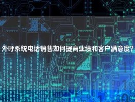 外呼系统电话销售如何提高业绩和客户满意度？