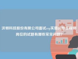 沃顿科技股份有限公司面试erp实施运维工程师岗位的试题有哪些常见问题？