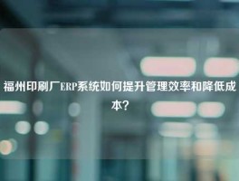 福州印刷厂ERP系统如何提升管理效率和降低成本？