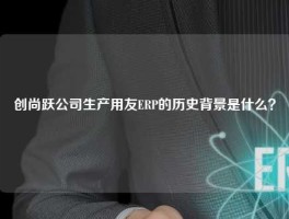 创尚跃公司生产用友ERP的历史背景是什么？