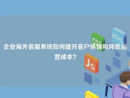 企业海外客服系统如何提升客户体验和降低运营成本？