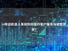 AI电话机器人系统如何提升客户服务与销售效率？