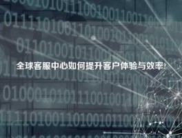 全球客服中心如何提升客户体验与效率?