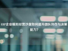 ERP企业模拟经营沙盘如何提升团队协作与决策能力？