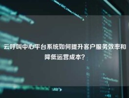云呼叫中心平台系统如何提升客户服务效率和降低运营成本？