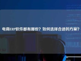 电商ERP软件都有哪些？如何选择合适的方案？