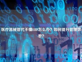 医疗器械管代不懂ERP怎么办？如何提升管理效率？