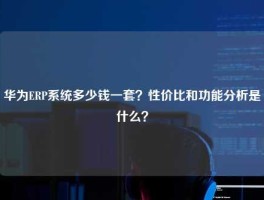 华为ERP系统多少钱一套？性价比和功能分析是什么？