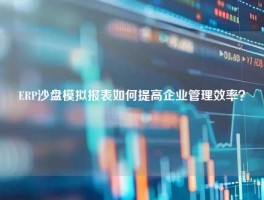 ERP沙盘模拟报表如何提高企业管理效率？